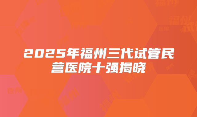 2025年福州三代试管民营医院十强揭晓