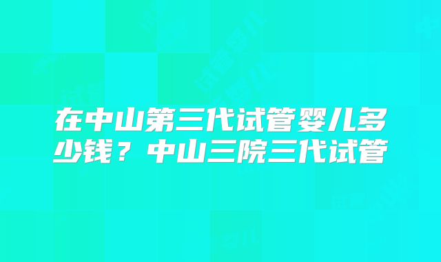 在中山第三代试管婴儿多少钱？中山三院三代试管