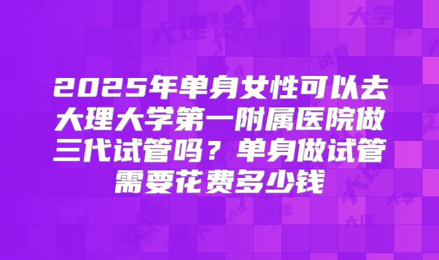 2025年单身女性可以去大理大学第一附属医院做三代试管吗?单身做试管需要花费多少钱
