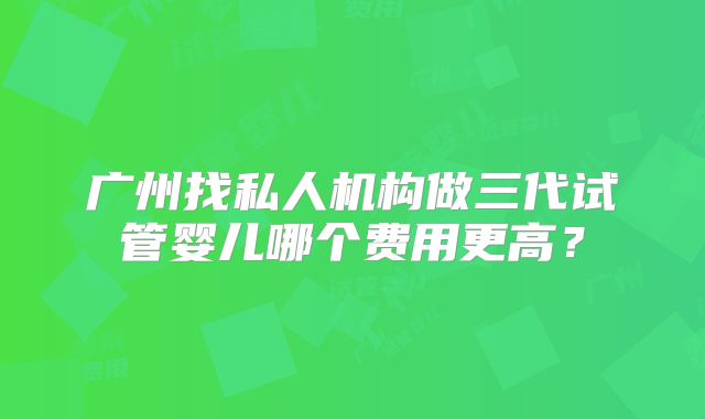 广州找私人机构做三代试管婴儿哪个费用更高？