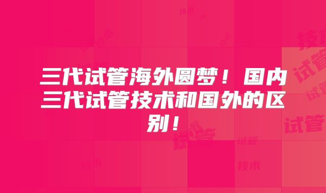 三代试管海外圆梦！国内三代试管技术和国外的区别！