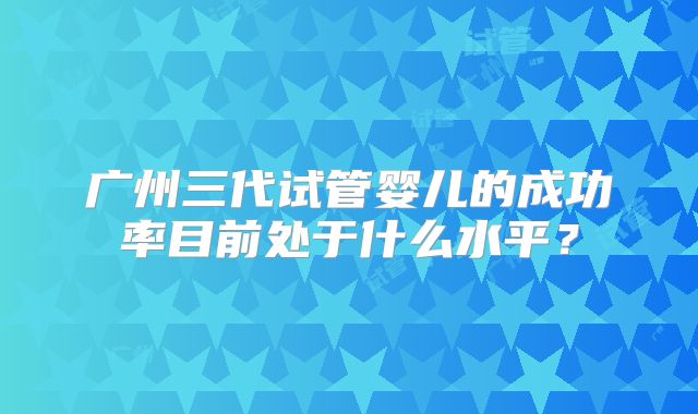 广州三代试管婴儿的成功率目前处于什么水平？