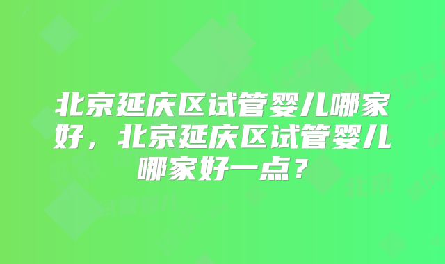 北京延庆区试管婴儿哪家好，北京延庆区试管婴儿哪家好一点？
