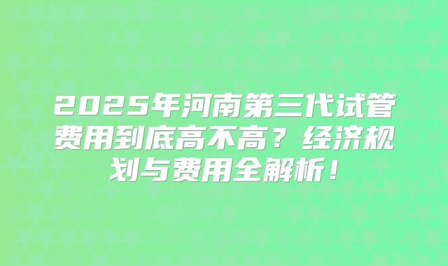 2025年河南第三代试管费用到底高不高？经济规划与费用全解析！