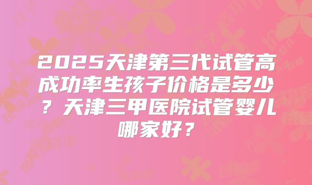 2025天津第三代试管高成功率生孩子价格是多少?天津三甲医院试管婴儿哪家好?