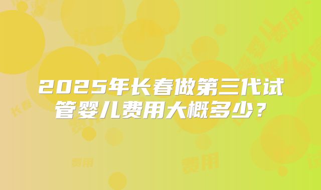 2025年长春做第三代试管婴儿费用大概多少?