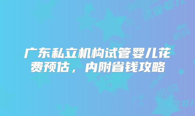 广东私立机构试管婴儿花费预估,内附省钱攻略