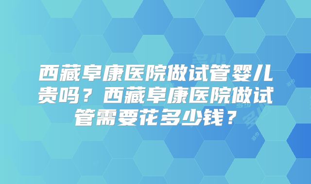 西藏阜康医院做试管婴儿贵吗？西藏阜康医院做试管需要花多少钱？