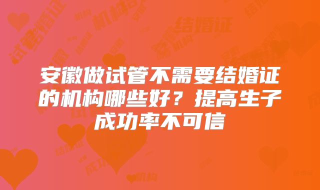 安徽做试管不需要结婚证的机构哪些好?提高生子成功率不可信