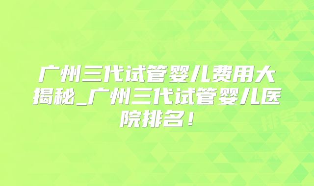 广州三代试管婴儿费用大揭秘_广州三代试管婴儿医院排名!