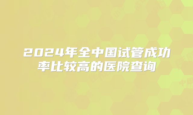2024年全中国试管成功率比较高的医院查询