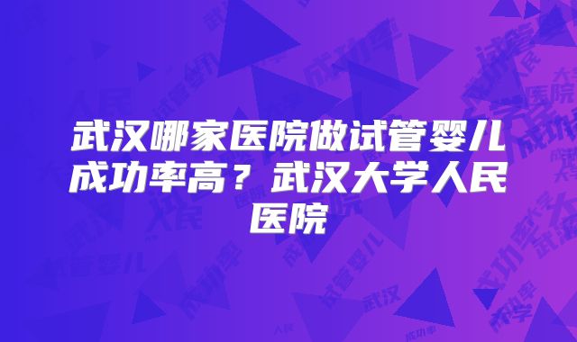 武汉哪家医院做试管婴儿成功率高?武汉大学人民医院