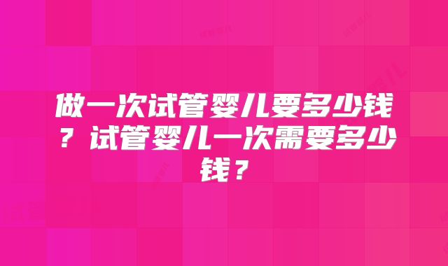 做一次试管婴儿要多少钱？试管婴儿一次需要多少钱？