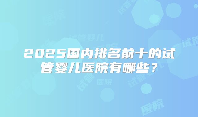 2025国内排名前十的试管婴儿医院有哪些?