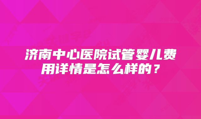 济南中心医院试管婴儿费用详情是怎么样的？