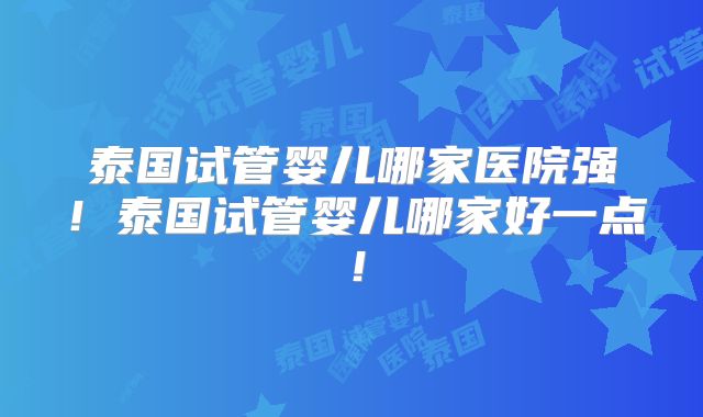 泰国试管婴儿哪家医院强！泰国试管婴儿哪家好一点！