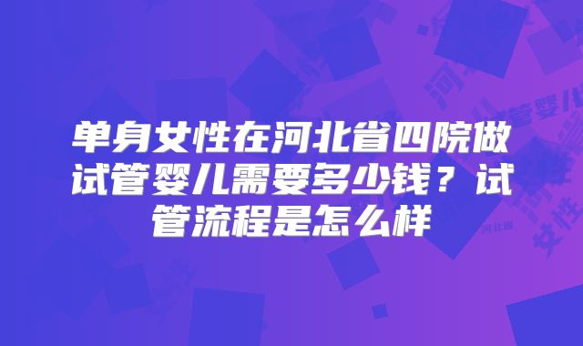 单身女性在河北省四院做试管婴儿需要多少钱？试管流程是怎么样