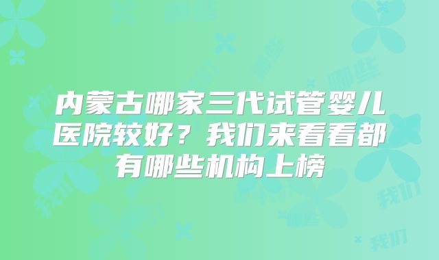内蒙古哪家三代试管婴儿医院较好？我们来看看都有哪些机构上榜