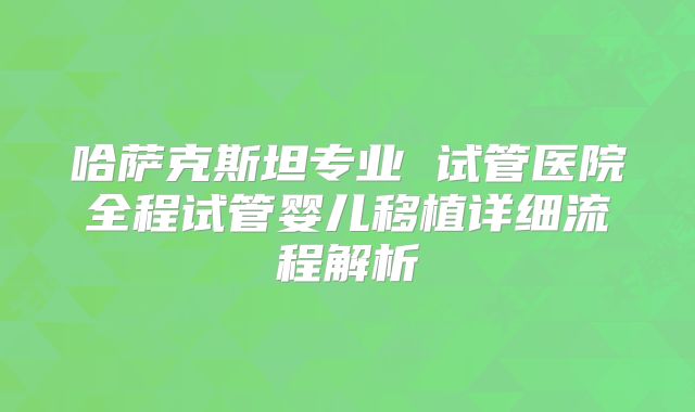 哈萨克斯坦专业 试管医院全程试管婴儿移植详细流程解析