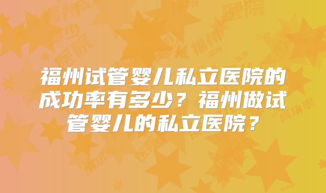 福州试管婴儿私立医院的成功率有多少?福州做试管婴儿的私立医院?
