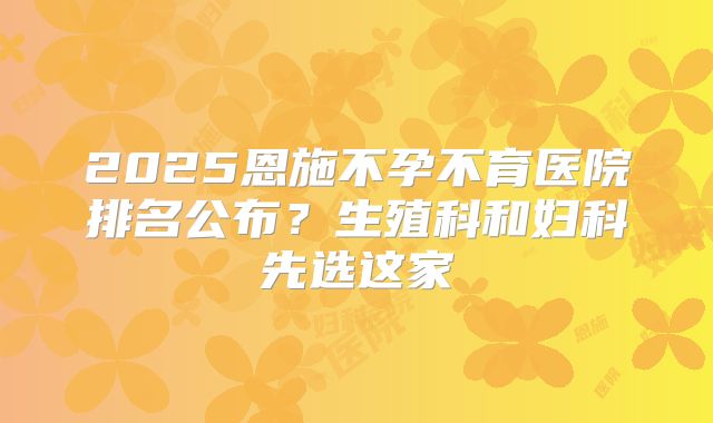 2025恩施不孕不育医院排名公布？生殖科和妇科先选这家