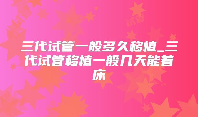 三代试管一般多久移植_三代试管移植一般几天能着床