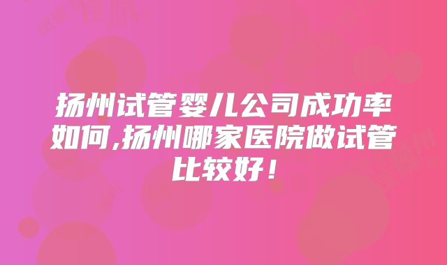 扬州试管婴儿公司成功率如何,扬州哪家医院做试管比较好！
