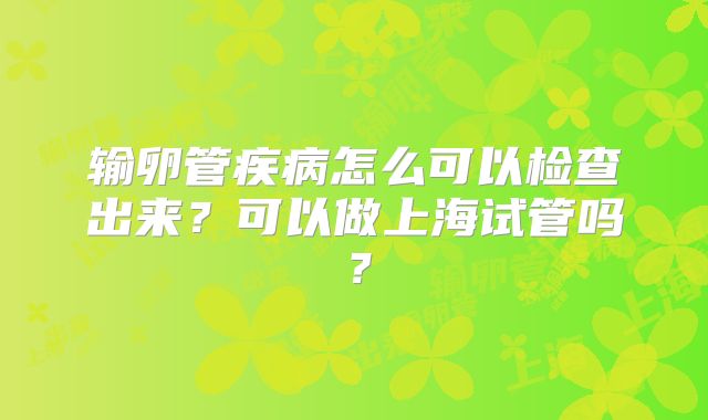 输卵管疾病怎么可以检查出来?可以做上海试管吗?