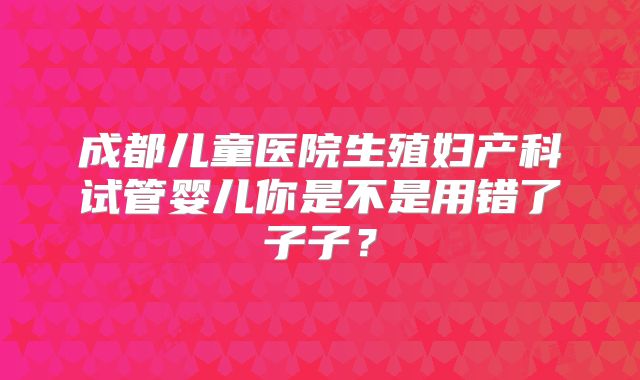 成都儿童医院生殖妇产科试管婴儿你是不是用错了子子?