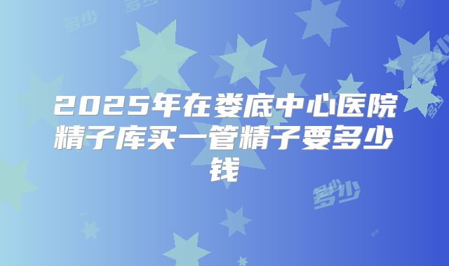 2025年在娄底中心医院精子库买一管精子要多少钱