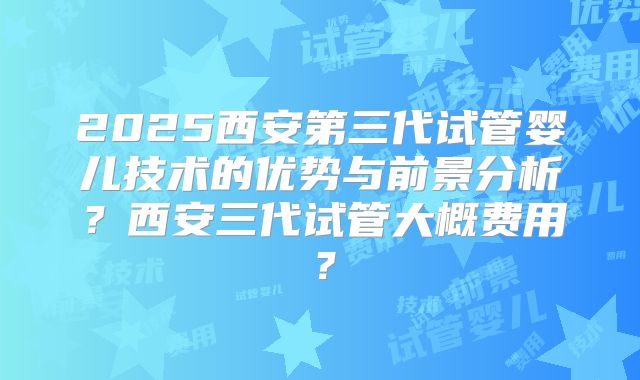 2025西安第三代试管婴儿技术的优势与前景分析？西安三代试管大概费用？