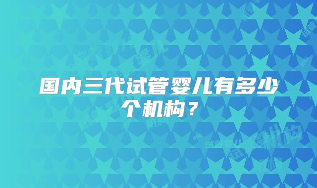 国内三代试管婴儿有多少个机构？