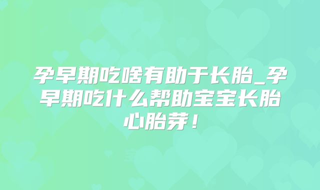 孕早期吃啥有助于长胎_孕早期吃什么帮助宝宝长胎心胎芽！
