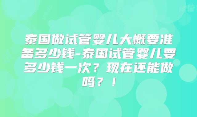 泰国做试管婴儿大概要准备多少钱-泰国试管婴儿要多少钱一次？现在还能做吗？！