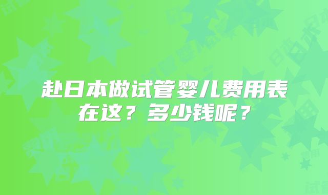 赴日本做试管婴儿费用表在这？多少钱呢？