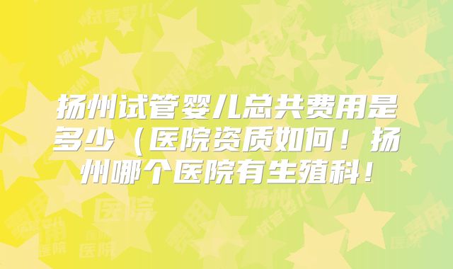 扬州试管婴儿总共费用是多少（医院资质如何！扬州哪个医院有生殖科！