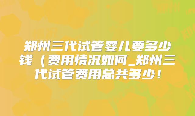 郑州三代试管婴儿要多少钱（费用情况如何_郑州三代试管费用总共多少！