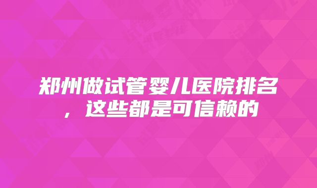 郑州做试管婴儿医院排名，这些都是可信赖的