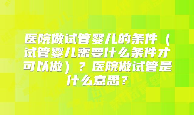医院做试管婴儿的条件（试管婴儿需要什么条件才可以做）？医院做试管是什么意思？