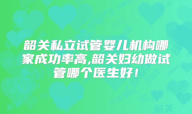韶关私立试管婴儿机构哪家成功率高,韶关妇幼做试管哪个医生好！
