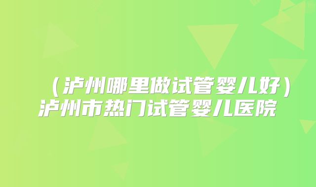 (泸州哪里做试管婴儿好)泸州市热门试管婴儿医院