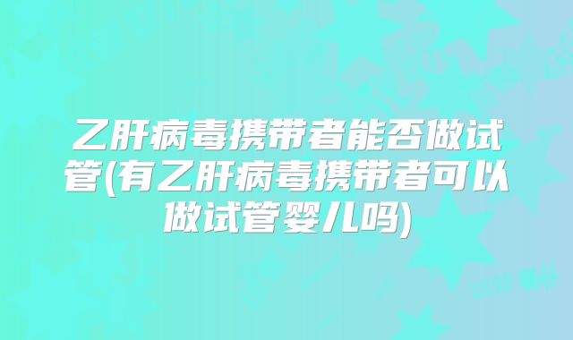 乙肝病毒携带者能否做试管(有乙肝病毒携带者可以做试管婴儿吗)