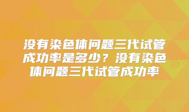 没有染色体问题三代试管成功率是多少?没有染色体问题三代试管成功率