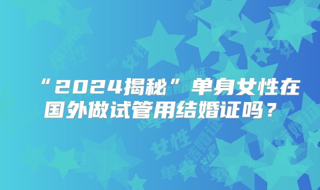 “2024揭秘”单身女性在国外做试管用结婚证吗？