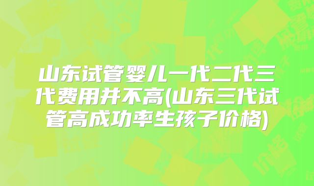 山东试管婴儿一代二代三代费用并不高(山东三代试管高成功率生孩子价格)