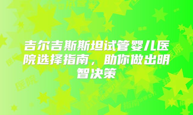 吉尔吉斯斯坦试管婴儿医院选择指南,助你做出明智决策