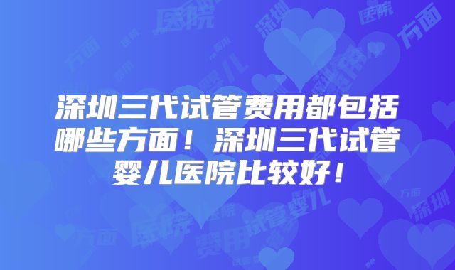 深圳三代试管费用都包括哪些方面！深圳三代试管婴儿医院比较好！