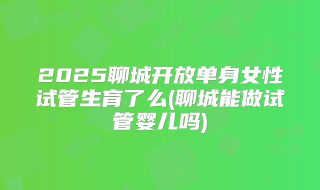 2025聊城开放单身女性试管生育了么(聊城能做试管婴儿吗)