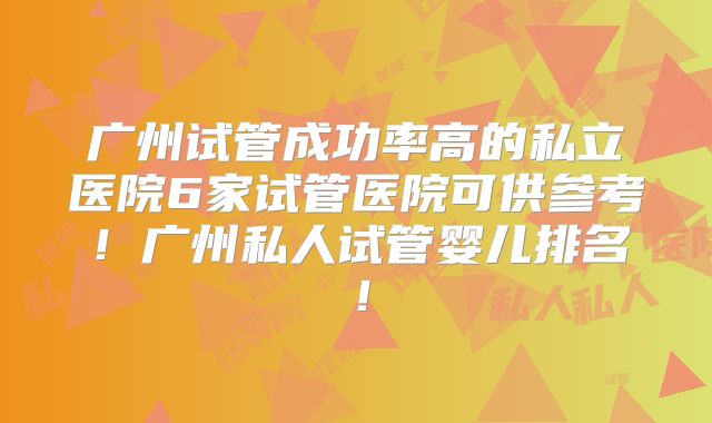 广州试管成功率高的私立医院6家试管医院可供参考!广州私人试管婴儿排名!