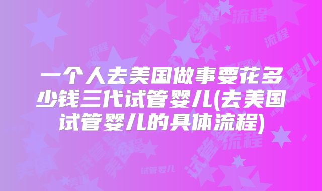 一个人去美国做事要花多少钱三代试管婴儿(去美国试管婴儿的具体流程)